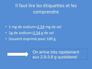 Il faut lire les étiquettes et les comprendre 1 mg de sodium= 2.54  mg de sel 1g de sodium= 2.54  g de sel Souvent exprimé pour 100 g/100ml On arrive très rapidement  aux 2.9-3.8 g quotidiens! 