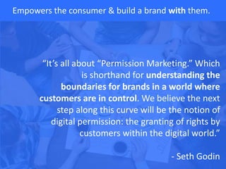 Empowers the consumer & build a brand with them.
“It’s all about “Permission Marketing.” Which
is shorthand for understanding the
boundaries for brands in a world where
customers are in control. We believe the next
step along this curve will be the notion of
digital permission: the granting of rights by
customers within the digital world.”
- Seth Godin
 