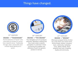 Things have changed.
BRAND = “TRADEMARK”
The first definition of “brand” is the
name given to a product or service
from a specific source. Traditionally
the logo, colors, and possibly voice
of brand. Brand identity at it’s
purest.
BRAND = “THE BRAND”
The intangible sum of a product’s
attributes. Marketers realized that
they could create a specific
perception in customers’ minds
concerning the qualities and
attributes of each non-generic
product or service.
BRAND = “BRAND”
What your prospect thinks of when
he or she hears your brand name.
All the things: product, company,
team, community, marketing,
voice, affinity identity. More
powerful than ever is seeding
loyalty and community.
19TH CENTURY 20TH CENTURY 21ST CENTURY
 