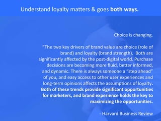 Understand loyalty matters & goes both ways.
Choice is changing.
“The two key drivers of brand value are choice (role of
brand) and loyalty (brand strength). Both are
significantly affected by the post-digital world. Purchase
decisions are becoming more fluid, better informed,
and dynamic. There is always someone a “step ahead”
of you, and easy access to other user experiences and
long-term opinions affects the assumptions of loyalty.
Both of these trends provide significant opportunities
for marketers, and brand experience holds the key to
maximizing the opportunities.
- Harvard Business Review
 