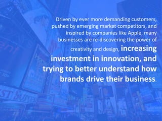 Driven by ever more demanding customers,
pushed by emerging market competitors, and
inspired by companies like Apple, many
businesses are re-discovering the power of
creativity and design, increasing
investment in innovation, and
trying to better understand how
brands drive their business.
 