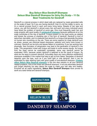 Buy Selsun Blue Dandruff Shampoo
    Selsun Blue Dandruff Shampoo for Itchy Dry Scalp – 11 Oz
                 Best Treatments for Dandruff
Dandruff is a natural process in which dead cells are replaced by newly generated cells
on the scalp of head. So if you are having dandruff, than it’s not the matter to worry, as
it’s a natural process found in each and every living being. Despite of hair type and
nature, you will find dandruff in almost every hair and each and every individual would
have faced the problem of dandruff at some age. One must frequently wash hair and
scalp properly with good quality of antidandruff shampoo because additional oil on the
scalp contributes to the rise of dandruff. Fungus present on the head works as catalyst
and boosts the process of shedding skin in the form of dandruff. Dandruff is kind of
seborrheic dermatitis, and it is believed that dandruff is a fungus that generally flourishes
on human skin nourishing on the oils. There are some reasons for scalp dandruff such
as stress, excess use chemical based shampoos, pollution and many more known or
unknown. Dandruff can be itchy and leaves flakes on scratching. If you are working hard
physically, then formation of perspiration may lead to the generation of dandruff in the
scalp. This perspiration mixes with fungus and leads to some severe results. As fungus
from the head cannot be eradicated completely, same way dandruff cannot be
eradicated 100%, because certain dandruff is believed to be the result of fungus. So
what are the ways to prevent dandruff, fortunately there are many effective antidandruff
shampoos available in the market that help to get rid from flakes. Remedies of dandruff
depends upon the type, such as if you have light or mile dandruff, then it can be
eradicated by daily washing hairs with good quality of anti-dandruff shampoo. Chattem
offers Selsun Blue Dandruff shampoo is the one stop solution to all your dandruff
related problems. One of the finest anti dandruff shampoo, it not only eliminates dandruff
and fungal infectivity but also cleans the scalp to make your hair silky and healthy.
Enriched wit all useful ingredients, Selsun Blue Dandruff Shampoo have proved its
worth as a best herbal anti dandruff shampoo.
 