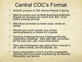 Central COC’s Format 
Kickoff Luncheon in Fall; Review Retreat in Spring 
Meet for events such as Bible Bowl/Signing/Bulletin 
Boards two Sundays per month from 4ish - 6 pm 
before evening services 
Bible Bowl promoted as family study; review at 
retreat 
Minister and youth minister may preach 
sermons/lessons on theme for a quarter 
Teaching Challenge/Service Challenge/Worship 
Leadership Challenge - Start right after convention 
for the next year; year round involvement 
Start with Kindergarten age getting them involved in 
art, bulletin boards, service projects, etc. 
Award presentation in front of entire congregation 
following April convention emphasizing involvement, 
Bible study, and service 
 