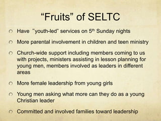 “Fruits” of SELTC 
Have“youth-led” services on 5th Sunday nights 
More parental involvement in children and teen ministry 
Church-wide support including members coming to us 
with projects, ministers assisting in lesson planning for 
young men, members involved as leaders in different 
areas 
More female leadership from young girls 
Young men asking what more can they do as a young 
Christian leader 
Committed and involved families toward leadership 
 