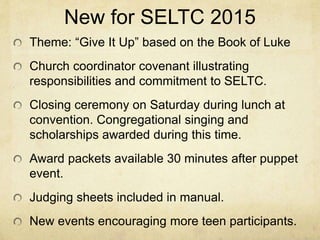 New for SELTC 2015 
Theme: “Give It Up” based on the Book of Luke 
Church coordinator covenant illustrating 
responsibilities and commitment to SELTC. 
Closing ceremony on Saturday during lunch at 
convention. Congregational singing and 
scholarships awarded during this time. 
Award packets available 30 minutes after puppet 
event. 
Judging sheets included in manual. 
New events encouraging more teen participants. 
 