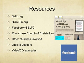 Resources 
Seltc.org 
HOALTC.org 
Facebook=SELTC 
Riverchase Church of Christ-Hoover 
Other churches involved 
Lads to Leaders 
Video/CD examples 
 