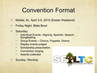 Convention Format 
Mobile, AL April 3-5, 2015 (Easter Weekend) 
Friday Night: Bible Bowl 
Saturday: 
Individual Events –Signing, Spanish, Speech, 
Songleading 
Group Events – Chorus, Puppets, Drama 
Display events judged 
Scholarship presentation 
Convention singing 
Awards collected 
Sunday: Worship 
