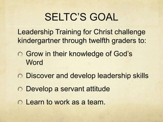 SELTC’S GOAL 
Leadership Training for Christ challenge 
kindergartner through twelfth graders to: 
Grow in their knowledge of God’s 
Word 
Discover and develop leadership skills 
Develop a servant attitude 
Learn to work as a team. 
 