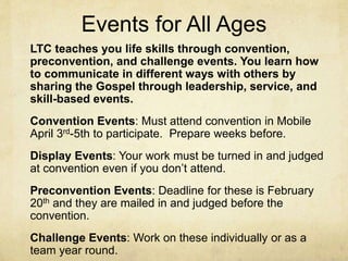 Events for All Ages 
LTC teaches you life skills through convention, 
preconvention, and challenge events. You learn how 
to communicate in different ways with others by 
sharing the Gospel through leadership, service, and 
skill-based events. 
Convention Events: Must attend convention in Mobile 
April 3rd-5th to participate. Prepare weeks before. 
Display Events: Your work must be turned in and judged 
at convention even if you don’t attend. 
Preconvention Events: Deadline for these is February 
20th and they are mailed in and judged before the 
convention. 
Challenge Events: Work on these individually or as a 
team year round. 
 