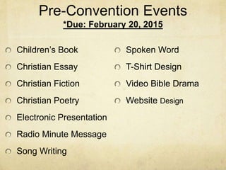 Pre-Convention Events 
*Due: February 20, 2015 
Children’s Book 
Christian Essay 
Christian Fiction 
Christian Poetry 
Electronic Presentation 
Radio Minute Message 
Song Writing 
Spoken Word 
T-Shirt Design 
Video Bible Drama 
Website Design 
 