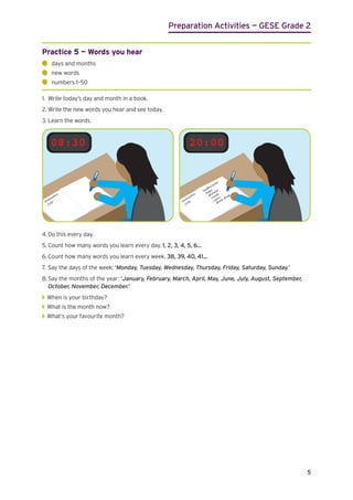 Preparation Activities — GESE Grade 2
5
Practice 5 — Words you hear
	
days and months
	
new words
	
numbers 1–50
1.	 Write today’s day and month in a book.
2.	Write the new words you hear and see today.
3.	Learn the words.
08:30 20:00
4.	Do this every day.
5.	Count how many words you learn every day. 1, 2, 3, 4, 5, 6...
6.	Count how many words you learn every week. 38, 39, 40, 41...
7.	Say the days of the week: ‘Monday, Tuesday, Wednesday, Thursday, Friday, Saturday, Sunday.’
8.	Say the months of the year: ‘January, February, March, April, May, June, July, August, September,
	 October, November, December.’
◗
◗ When is your birthday?
◗
◗ What is the month now?
◗
◗ What’s your favourite month?
 