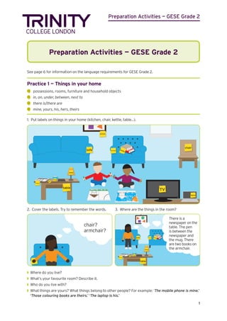 Preparation Activities — GESE Grade 2
1
Preparation Activities — GESE Grade 2
See page 6 for information on the language requirements for GESE Grade 2.
Practice 1 — Things in your home
	
possessions, rooms, furniture and household objects
	
in, on, under, between, next to
	
there is/there are
	
mine, yours, his, hers, theirs
1. Put labels on things in your home (kitchen, chair, kettle, table...).
TV
picture
armchair
sofa
laptop
table
newspaper
mug
lamp
chair
pen
books
2. Cover the labels. Try to remember the words.	 3. Where are the things in the room?
chair?
armchair?
picture
sofa
table
newspaper
mug
lamp
pen
armchair
books
There is a
newspaper on the
table. The pen
is between the
newspaper and
the mug. There
are two books on
the armchair.
◗
◗ Where do you live?
◗
◗ What’s your favourite room? Describe it.
◗
◗ Who do you live with?
◗
◗ What things are yours? What things belong to other people? For example: ‘The mobile phone is mine.’
‘Those colouring books are theirs.’ ‘The laptop is his.’
 