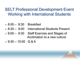 SELT Professional Development Event
Working with International Students
 8:00 – 8:30 Breakfast
 8:30 – 9:00 International Students Present
 9:00 – 9:30 Staff Exercise and Stages of
Acclimation to a new culture
 9:30 – 10:00 Q & A
 