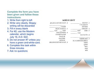 Complete the form you have
been given and follow these
instructions:
1. Write from right to left
2. Write very clearly. Sloppy
writing will be discarded
3. Fill in every blank
4. For #2, use the Moslem
calendar, which begins
July 16, A.D. 622.
5. Do not answer #7 unless you
have a green and-white-card.
6. Complete this task within
three minutes
7. Ask no questions
 
