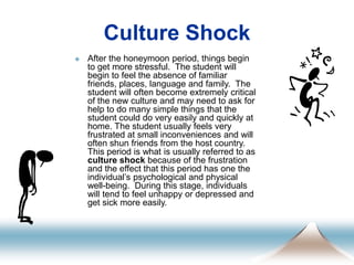 Culture Shock
 After the honeymoon period, things begin
to get more stressful. The student will
begin to feel the absence of familiar
friends, places, language and family. The
student will often become extremely critical
of the new culture and may need to ask for
help to do many simple things that the
student could do very easily and quickly at
home. The student usually feels very
frustrated at small inconveniences and will
often shun friends from the host country.
This period is what is usually referred to as
culture shock because of the frustration
and the effect that this period has one the
individual’s psychological and physical
well-being. During this stage, individuals
will tend to feel unhappy or depressed and
get sick more easily.
 