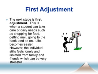First Adjustment
 The next stage is first
adjustment. This is
when a student can take
care of daily needs such
as shopping for food,
getting mail, going to the
bank, and so on. Life
becomes easier.
However, the individual
stills feels lonely and
isolated from family and
friends which can be very
stressful.
 