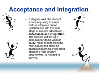Acceptance and Integration.
 If all goes well, the student
who is adjusting to a new
culture will move out of
isolation and into the final
stage of cultural adjustment –
acceptance and integration.
The student will set up a
schedule for doing work or
study; make friends from the
new culture and show an
interest in learning even more
about the host country,
beyond what is needed to
survive.
 