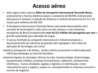 Acesso aéreo
• Sete Lagoas está a apenas 45km do Aeroporto Internacional Tancredo Neves,
   praticamente a mesma distância separa o aeroporto de BH/MG. Está previsto
   pelo governo estadual a redução de distância e melhora de percurso em 12 a 24
   meses pela melhoria da MG 424
• O Aeroporto Internacional Tancredo Neves está sendo desenvolvido sob o
   conceito de Aerotrópolis e tido como um dos maiores e mais eficientes
   aeroportos do Brasil transportando mais de 9,5 milhões de passageiros por ano e
   grande capacidade para operação de cargas.
• O acesso facilitado ao aeroporto internacional e industrial propicia o
   desenvolvimento de industrias de grande valor agregado e alto índice de
   aplicação de tecnologia, tais como:
Indústria aerospacial e de defesa, sendo a última já presente na fabricação pela
   IVECO dos blindados ao Exército Brasileiro.
Industrias ligadas às chamadas ciências da vida: nanotecnologia, biotecnologia,
   equipamentos médicos, produtos farmacêuticos, softwares, componentes
   eletrônicos. Outras atividades, ligadas à logística e à distribuição, viriam
   naturalmente para a região e, espera-se, acompanhando as empresas crescerá o
   turismo de negócios
 