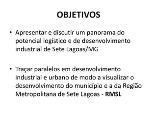 OBJETIVOS
• Apresentar e discutir um panorama do
  potencial logístico e de desenvolvimento
  industrial de Sete Lagoas/MG

• Traçar paralelos em desenvolvimento
  industrial e urbano de modo a visualizar o
  desenvolvimento do município e a da Região
  Metropolitana de Sete Lagoas - RMSL
 