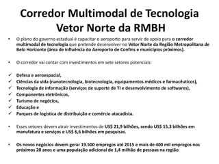 Corredor Multimodal de Tecnologia
           Vetor Norte da RMBH
•   O plano do governo estadual é capacitar o aeroporto para servir de apoio para o corredor
    multimodal de tecnologia que pretende desenvolver no Vetor Norte da Região Metropolitana de
    Belo Horizonte (área de influência do Aeroporto de Confins e municípios próximos).

•   O corredor vai contar com investimentos em sete setores potenciais:

   Defesa e aeroespacial,
   Ciências da vida (nanotecnologia, biotecnologia, equipamentos médicos e farmacêuticos),
   Tecnologia de informação (serviços de suporte de TI e desenvolvimento de softwares),
   Componentes eletrônicos,
   Turismo de negócios,
   Educação e
   Parques de logística de distribuição e comércio atacadista.

•   Esses setores devem atrair investimentos de US$ 21,9 bilhões, sendo US$ 15,3 bilhões em
    manufatura e serviços e US$ 6,6 bilhões em pesquisas.

•   Os novos negócios devem gerar 19.500 empregos até 2015 e mais de 400 mil empregos nos
    próximos 20 anos e uma população adicional de 1,4 milhão de pessoas na região
 
