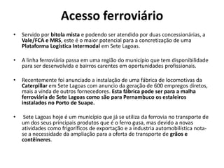 Acesso ferroviário
•   Servido por bitola mista e podendo ser atendido por duas concessionárias, a
    Vale/FCA e MRS, este é o maior potencial para a concretização de uma
    Plataforma Logística Intermodal em Sete Lagoas.

•   A linha ferroviária passa em uma região do município que tem disponibilidade
    para ser desenvolvida e bairros carentes em oportunidades profissionais.

•   Recentemente foi anunciado a instalação de uma fábrica de locomotivas da
    Caterpillar em Sete Lagoas com anuncio da geração de 600 empregos diretos,
    mais a vinda de outros fornecedores. Esta fábrica pode ser para a malha
    ferroviária de Sete Lagoas como são para Pernambuco os estaleiros
    instalados no Porto de Suape.

•    Sete Lagoas hoje é um município que já se utiliza da ferrovia no transporte de
    um dos seus principais produtos que é o ferro gusa, mas devido a novas
    atividades como frigoríficos de exportação e a industria automobilística nota-
    se a necessidade da ampliação para a oferta de transporte de grãos e
    contêineres.
 