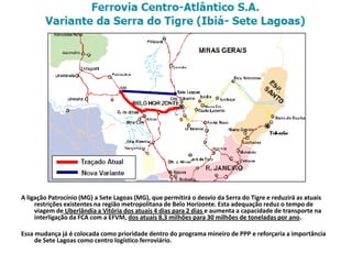 A ligação Patrocínio (MG) a Sete Lagoas (MG), que permitirá o desvio da Serra do Tigre e reduzirá as atuais
     restrições existentes na região metropolitana de Belo Horizonte. Esta adequação reduz o tempo de
     viagem de Uberlândia a Vitória dos atuais 4 dias para 2 dias e aumenta a capacidade de transporte na
     interligação da FCA com a EFVM, dos atuais 8,3 milhões para 30 milhões de toneladas por ano.

Essa mudança já é colocada como prioridade dentro do programa mineiro de PPP e reforçaria a importância
     de Sete Lagoas como centro logístico ferroviário.
 