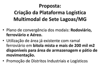 Proposta:
     Criação da Plataforma Logística
     Multimodal de Sete Lagoas/MG
• Plano de convergência dos modais: Rodoviário,
  ferroviário e Aéreo.
• Utilização de área já existente com ramal
  ferroviário em bitola mista e mais de 200 mil m2
  disponíveis para área de armazenagem e pátio de
  movimentação.
• Promoção de Distritos Industriais e Logísticos
 