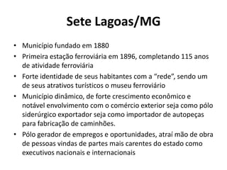 Sete Lagoas/MG
• Município fundado em 1880
• Primeira estação ferroviária em 1896, completando 115 anos
  de atividade ferroviária
• Forte identidade de seus habitantes com a “rede”, sendo um
  de seus atrativos turísticos o museu ferroviário
• Município dinâmico, de forte crescimento econômico e
  notável envolvimento com o comércio exterior seja como pólo
  siderúrgico exportador seja como importador de autopeças
  para fabricação de caminhões.
• Pólo gerador de empregos e oportunidades, atraí mão de obra
  de pessoas vindas de partes mais carentes do estado como
  executivos nacionais e internacionais
 