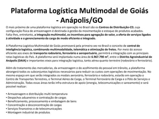 Plataforma Logística Multimodal de Goiás
                - Anápolis/GO
O mais próximo de uma plataforma logística em operação no Brasil são os Centros de Distribuição-CD, cuja
configuração física de armazenagem é destinada à gestão da movimentação e estoque de produtos acabados.
Falta-lhes, entretanto, a integração multimodal, os incentivos para agregação de valor, a oferta de serviços ligados
à atividade e o gerenciamento da carga de modo eficiente e integrado.

A Plataforma Logística Multimodal de Goiás promoverá pela primeira vez no Brasil o conceito de central de
inteligência logística, combinando multimodalidade, telemática e otimização de fretes. Por meio do acesso
eficiente aos eixos de transporte rodoviário, ferroviário e aeroportuário, permitirá a integração com as principais
rotas logísticas do País. A plataforma será implantada numa área de 6.967.790 m², entre o Distrito Agroindustrial de
Anápolis (DAIA) e importantes eixos para integração logística, tanto aérea quanto terrestre (rodoviário e ferroviário).

Além do tratamento das mercadorias, da armazenagem e do acolhimento do pessoal em trânsito, a plataforma
abrangerá todos os subconjuntos logísticos necessários para reduzir os custos com operações de movimentação. No
mesmo espaço em que serão integrados os modais aeroviário, ferroviário e rodoviário, estarão em operação o
Centro de Transportes Terrestres, o Terminal Aéreo de Carga, o Terminal Ferroviário de Carga e o Pólo de Serviços e
Administração. Todas essas áreas terão infra-estrutura de apoio (energia, telecomunicações e saneamento) e será
possível realizar:

• Armazenagem e distribuição multi-temperatura
• Despachos aduaneiros e contratação de cargas
• Beneficiamento, processamento e embalagem de bens
• Concentração e desconcentração de cargas
• Serviços financeiros e de telecomunicações
• Montagem industrial de produtos
 