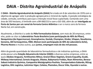 DAIA - Distrito Agroindustrial de Anápolis
O DAIA - Distrito Agroindustrial de Anápolis (DAIA) foi criado em 8 de setembro de 1976 com o
objetivo de agregar valor à produção agropecuária e mineral da região. A posição estratégica da
cidade, contudo, contribuiu para que a intenção inicial fosse suplantada. Contando com uma
área de 593 hectares, é limítrofe com a BR-060/153 e com a GO-330, além de ser interligada ao
Porto de Santos por um ramal da Ferrovia Centro Atlântica e ser o marco zero da ferrovia
Norte-Sul, em construção.

Atualmente, o Distrito é a sede do Pólo Farmacêutico Goiano, com mais de 20 empresas, entre
elas, pode-se citar os Laboratórios Teuto Brasileiro (com participação de 40% da Pfizer),
Neoquímica (da Hypermarcas), Greenpharma, Geolab, Champion, Kinder, Vitapan, Novafarma,
Genoma, AB Farmoquimica, FBM, Melcon (com participação de 40% do Laboratório Aché),
Pharma Nostra e muitos outros, que juntos, empregam mais de dez mil pessoas.

Além da grande quantidade de laboratórios farmacêuticos e de indústrias químicas, o DAIA
ainda possui uma Estação Aduaneira do Interior (EADI) e diversas outras empresas, entre as
quais Adubos Araguaia, Fertilizantes Mitsui, Granol Óleos Vegetais, Gravia Esquality, Guabi,
Midway International, Cereais Araguaia, Elkatex, Babymania Fraldas, Roan Alimentos, Beraca-
Sabará Indústria Química, Companhia Metalgraphica Paulista, Transportadora Gabardo, RGLog
Logística, DHL Logística, Laticínios Vigor, Colatex, Plastubos, Docce Vida, Hyundai e outras.
 