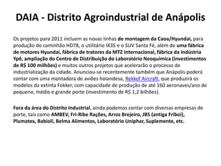 DAIA - Distrito Agroindustrial de Anápolis
Os projetos para 2011 incluem as novas linhas de montagem da Caoa/Hyundai, para
produção do caminhão HD78, o utilitário IX35 e o SUV Santa Fé, além de uma fábrica
de motores Hyundai, fábrica de tratores da MTZ Internacional, fábrica da Indústria
Ypê, ampliação do Centro de Distribuição do Laboratório Neoquímica (investimentos
de R$ 100 milhões) e muitos outros projetos que acelerarão o processo de
industrialização da cidade. Anunciou-se recentemente também que Anápolis poderá
contar com uma montadora de aviões holandesa, Rekkof Aircraft, que produzirá os
modelos da extinta Fokker, com capacidade de produção de até 160 aeronaves/ano de
pequeno, médio e grande porte (investimento de R$ 1,2 bilhões).

Fora da área do Distrito Industrial, ainda podemos contar com diversas empresas de
porte, tais como AMBEV, Fri-Ribe Rações, Arroz Brejeiro, JBS (antiga Friboi),
Plumatex, Babioli, Belma Alimentos, Laboratório Uniphar, Suplemente, etc.
 