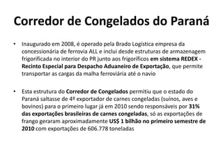 Corredor de Congelados do Paraná
• Inaugurado em 2008, é operado pela Brado Logística empresa da
  concessionária de ferrovia ALL e inclui desde estruturas de armazenagem
  frigorificada no interior do PR junto aos frigoríficos em sistema REDEX -
  Recinto Especial para Despacho Aduaneiro de Exportação, que permite
  transportar as cargas da malha ferroviária até o navio

• Esta estrutura do Corredor de Congelados permitiu que o estado do
  Paraná saltasse de 4º exportador de carnes congeladas (suínos, aves e
  bovinos) para o primeiro lugar já em 2010 sendo responsáveis por 31%
  das exportações brasileiras de carnes congeladas, só as exportações de
  frango geraram aproximadamente US$ 1 bilhão no primeiro semestre de
  2010 com exportações de 606.778 toneladas
 