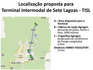 Localização proposta para
Terminal Intermodal de Sete Lagoas - TISL
                        A – Área disponível para o
                           Terminal
                        B – Fábrica de ração Agrogen,
                           demanda de grãos, farelo e
                           óleo: 1000 metros
                        C – Frigorifico Agrogen
                           (originação de contêineres
                           de frango congelada):
                           3,5km
                        Distância AMBEV IVECO/FIAT:
                           13 Km
 
