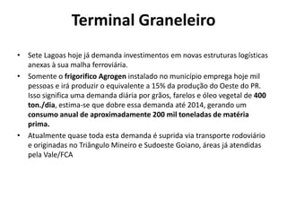 Terminal Graneleiro
• Sete Lagoas hoje já demanda investimentos em novas estruturas logísticas
  anexas à sua malha ferroviária.
• Somente o frigorifico Agrogen instalado no município emprega hoje mil
  pessoas e irá produzir o equivalente a 15% da produção do Oeste do PR.
  Isso significa uma demanda diária por grãos, farelos e óleo vegetal de 400
  ton./dia, estima-se que dobre essa demanda até 2014, gerando um
  consumo anual de aproximadamente 200 mil toneladas de matéria
  prima.
• Atualmente quase toda esta demanda é suprida via transporte rodoviário
  e originadas no Triângulo Mineiro e Sudoeste Goiano, áreas já atendidas
  pela Vale/FCA
 