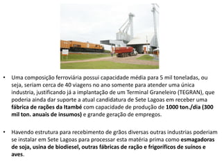 • Uma composição ferroviária possui capacidade média para 5 mil toneladas, ou
  seja, seriam cerca de 40 viagens no ano somente para atender uma única
  industria, justificando já a implantação de um Terminal Graneleiro (TEGRAN), que
  poderia ainda dar suporte a atual candidatura de Sete Lagoas em receber uma
  fábrica de rações da Itambé com capacidade de produção de 1000 ton./dia (300
  mil ton. anuais de insumos) e grande geração de empregos.

• Havendo estrutura para recebimento de grãos diversas outras industrias poderiam
  se instalar em Sete Lagoas para processar esta matéria prima como esmagadoras
  de soja, usina de biodiesel, outras fábricas de ração e frigoríficos de suínos e
  aves.
 