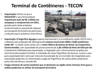 Terminal de Contêineres - TECON
•   Importação: Estima-se que a
    IVECO/FIAT e seus fornecedores
    importaram mais de R$ 1 bilhão em
    autopeças e componentes em 2011,
    grande parte deste produtos
    conteinerizada ou passível de adequar
    ao transporte ferroviário do porto para
    a industria que é próxima à linha férrea

•   Exportação: O frigorifico Agrogen exporta diariamente 5 a 6 contêineres reefer 40’(55 ton.),
    e dobrará esta produção até 2014 gerando volume anual entre 2600 a 3100 contêineres
    reefer 40’. A cidade conta ainda com a maior fábrica de lácteos do Brasil, da Cooperativa
    Central Itambé, com capacidade de processamento de 1,85 milhão de litros de leite por dia
    e totalmente habilitada para exportação, a integração com o fornecimento de grãos por
    meio ferroviário poderia facilitar a instalação de novos frigoríficos de bovinos, suínos e aves
    para exportação bem como por meio da manutenção de um Corredor de Congelados para
    Exportação poderiam ser direcionadas cargas de frigoríficos de outros pólos produtores
    como Pará de Minas e Grande BH.
•   Cargas menores de outros produtos que se destacam na região como cimento, ferro gusa e
    ardósia poderiam se utilizar do transporte ferroviário
 