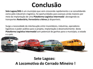 Conclusão
Sete Lagoas/MG é um município que vem crescendo rapidamente e se consolidando
como pólo industrial e logístico, há oportunidades para avanços ainda maiores por
meio da implantação de uma Plataforma Logística Intermodal abrangendo os
transportes Rodoviário, Ferroviário e Aéreo já disponíveis.

Surge a necessidade da interlocução entre investidores, industrias, operadores
logísticos e poder público para o projeto, implantação e desenvolvimento desta
Plataforma Logística Intermodal com potencial de ganhos para o município, o estado
e o país.




                   Sete Lagoas:
          A Locomotiva do Cerrado Mineiro !
 
