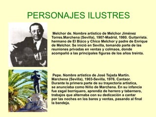 PERSONAJES ILUSTRES Melchor de. Nombre artístico de Melchor Jiménez Torres.Marchena (Sevilla), 1907-Madrid, 1980. Guitarrista. hermano de El Bizco y Chico Melchor y padre de Enrique de Melchor. Se inició en Sevilla, tomando parte de las reuniones privadas en ventas y colmaos, donde acompañó a las principales figuras de los años treinta. Pepe. Nombre artístico de José Tejada Martín. Marchena (Sevilla), 1903-Sevilla, 1976. Cantaor. Durante la primera parte de su trayectoria artística, se anunciaba como Niño de Marchena. En su infancia fue zagal borriquero, aprendiz de herrero y tabernero, trabajos que alternaba con su dedicación a cantar por las noches en los bares y ventas, pasando al final la bandeja.  