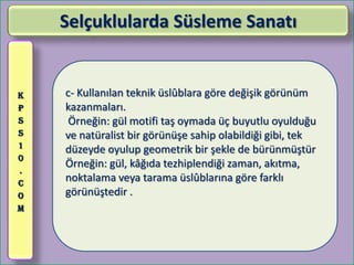 Selçuklularda Süsleme Sanatı


K   c- Kullanılan teknik üslûblara göre değişik görünüm
P   kazanmaları.
S    Örneğin: gül motifi taş oymada üç buyutlu oyulduğu
S   ve natüralist bir görünüşe sahip olabildiği gibi, tek
1
    düzeyde oyulup geometrik bir şekle de bürünmüştür
0
    Örneğin: gül, kâğıda tezhiplendiği zaman, akıtma,
.
C
    noktalama veya tarama üslûblarına göre farklı
O   görünüştedir .
M
 