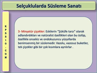 Selçuklularda Süsleme Sanatı


K
P
S
    3- Minyatür çiçekler: Eskilerin “Şükûfe tarzı” olarak
S   adlandırdıkları ve natüralist özellikleri olan bu üslûp,
1   özellikle onsekiz ve ondokuzuncu yüzyıllarda
0   benimsenmiş bir süslemedir. Vazolu, vazosuz buketler,
.   tek çiçekler gibi bir çok kısımlara ayrılırlar .
C
O
M
 