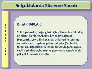 Selçuklularda Süsleme Sanatı


K   B- YAPRAKLAR:
P
S   Stilize yapraklar, doğal görünüşte olanlar, tek dilimler,
S
    üç dilimli olanlar (Seberk), beş dilimli olanlar
1
0
    (Pençberk), çok dilimli olanlar, birbirlerine sarılmış
.   yapraklardan meydana gelen terkipler (Sadberk),
C   tatbik edildiği sahaların teknik zorunluluğuna uygun
O   özellikleri olanlar, hançer ve geometrik yapraklar gibi
M   pek çok kısımlara ayrılırlar .
 