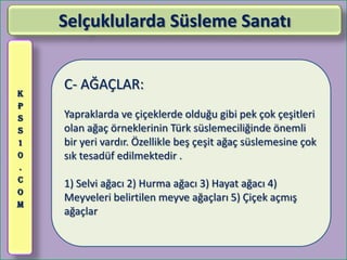 Selçuklularda Süsleme Sanatı


K
    C- AĞAÇLAR:
P
S   Yapraklarda ve çiçeklerde olduğu gibi pek çok çeşitleri
S   olan ağaç örneklerinin Türk süslemeciliğinde önemli
1   bir yeri vardır. Özellikle beş çeşit ağaç süslemesine çok
0   sık tesadüf edilmektedir .
.
C
    1) Selvi ağacı 2) Hurma ağacı 3) Hayat ağacı 4)
O
    Meyveleri belirtilen meyve ağaçları 5) Çiçek açmış
M
    ağaçlar
 