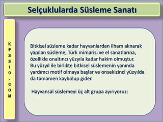 Selçuklularda Süsleme Sanatı


K
    Bitkisel süsleme kadar hayvanlardan ilham alınarak
P
S
    yapılan süsleme, Türk mimarisi ve el sanatlarına,
S   özellikle onaltıncı yüzyıla kadar hakim olmuştur.
1   Bu yüzyıl ile birlikte bitkisel süslemenin yanında
0   yardımcı motif olmaya başlar ve onsekizinci yüzyılda
.   da tamamen kaybolup gider.
C
O   Hayvansal süslemeyi üç alt grupa ayırıyoruz:
M
 