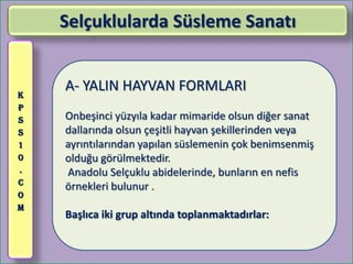 Selçuklularda Süsleme Sanatı


K
    A- YALIN HAYVAN FORMLARI
P
S   Onbeşinci yüzyıla kadar mimaride olsun diğer sanat
S   dallarında olsun çeşitli hayvan şekillerinden veya
1   ayrıntılarından yapılan süslemenin çok benimsenmiş
0   olduğu görülmektedir.
.   Anadolu Selçuklu abidelerinde, bunların en nefis
C
    örnekleri bulunur .
O
M
    Başlıca iki grup altında toplanmaktadırlar:
 