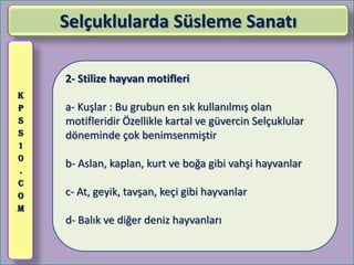 Selçuklularda Süsleme Sanatı

    2- Stilize hayvan motifleri
K
P   a- Kuşlar : Bu grubun en sık kullanılmış olan
S   motifleridir Özellikle kartal ve güvercin Selçuklular
S   döneminde çok benimsenmiştir
1
0
    b- Aslan, kaplan, kurt ve boğa gibi vahşi hayvanlar
.
C
O   c- At, geyik, tavşan, keçi gibi hayvanlar
M
    d- Balık ve diğer deniz hayvanları
 