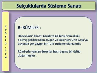 Selçuklularda Süsleme Sanatı


K
P
    B- RÛMİLER :
S
S   Hayvanların kanat, bacak ve bedenlerinin stilize
1   edilmiş şekillerinden oluşan ve kökenleri Orta Asya’ya
0   dayanan çok yaygın bir Türk Süsleme elemanıdır.
.
C
    Rûmilerle yapılan dekorlar başlı başına bir üslûb
O
    doğurmuştur .
M
 
