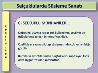 Selçuklularda Süsleme Sanatı


    C- SELÇUKLU MÜNHANİLERİ :
K
P
S   Onbeşinci yüzyıla kadar çok kullanılmış, sevilmiş ve
S   üslûblanmış zengin bir motif çeşididir.
1
0   Özellikle el yazması kitap süslemesinde çok kullanıldığı
.
    görülür .
C
O
M   Rûmilerin ayrıntılarından oluştuklarını kanıtlayan Orta
    Asya Uygur freskleri mevcuttur .
 