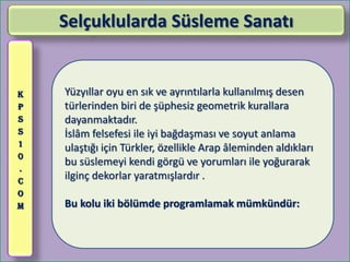 Selçuklularda Süsleme Sanatı


K   Yüzyıllar oyu en sık ve ayrıntılarla kullanılmış desen
P   türlerinden biri de şüphesiz geometrik kurallara
S   dayanmaktadır.
S   İslâm felsefesi ile iyi bağdaşması ve soyut anlama
1
    ulaştığı için Türkler, özellikle Arap âleminden aldıkları
0
    bu süslemeyi kendi görgü ve yorumları ile yoğurarak
.
C
    ilginç dekorlar yaratmışlardır .
O
M   Bu kolu iki bölümde programlamak mümkündür:
 