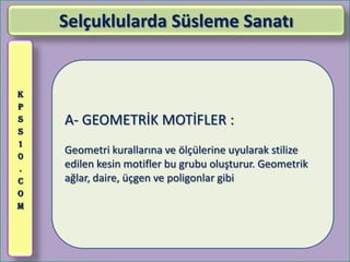Selçuklularda Süsleme Sanatı


K
P
S   A- GEOMETRİK MOTİFLER :
S
1
0
    Geometri kurallarına ve ölçülerine uyularak stilize
.   edilen kesin motifler bu grubu oluşturur. Geometrik
C   ağlar, daire, üçgen ve poligonlar gibi
O
M
 