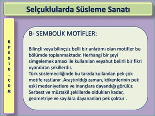 Selçuklularda Süsleme Sanatı

    B- SEMBOLİK MOTİFLER:
K
P   Bilinçli veya bilinçsiz belli bir anlatımı olan motifler bu
S
    bölümde toplanmaktadır. Herhangi bir şeyi
S
1
    simgelemek amacı ile kullanılan veyahut belirli bir fikri
0   uyandıran şekillerdir.
.   Türk süslemeciliğinde bu tarzda kullanılan pek çok
C   motife rastlanır .Araştırıldığı zaman, kökenlerinin pek
O   eski medeniyetlere ve inançlara dayandığı görülür.
M   Serbest ve müstakil şekillerde oldukları kadar,
    geometriye ve sayılara dayananları pek çoktur .
 
